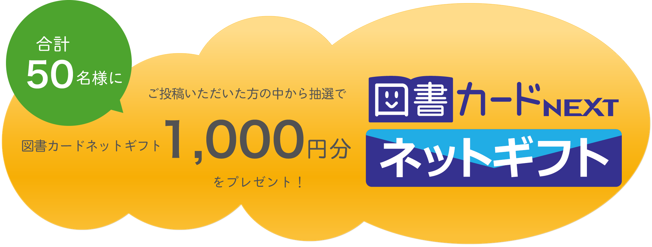 投稿いただいた方の中から
        抽選で合計50名様に
        図書カードネットギフト1,000円分をプレゼント！ 