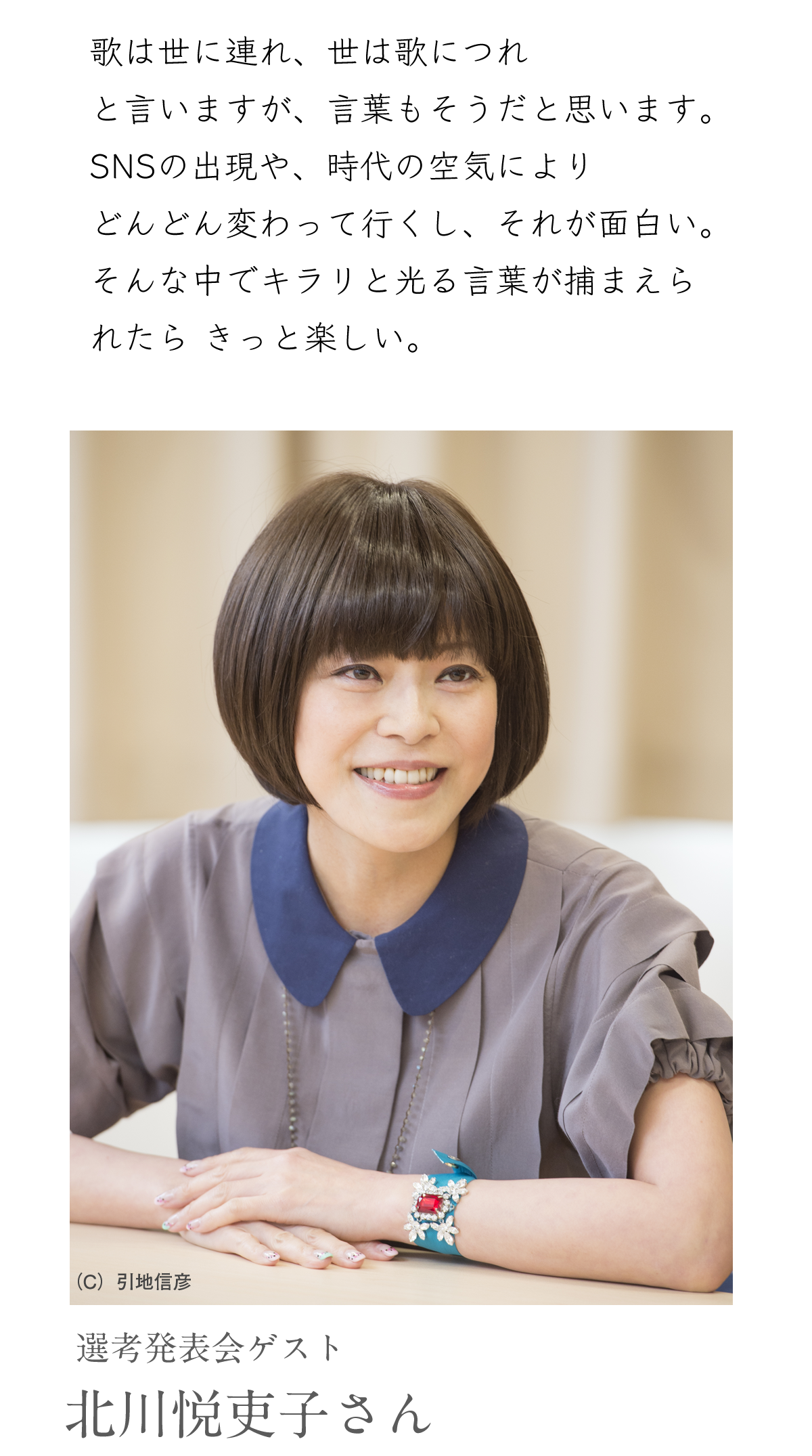 選考発表会ゲスト 北川悦吏子さん 「歌は世に連れ、世は歌につれ
と言いますが、言葉もそうだと思います。
SNSの出現や、時代の空気により
どんどん変わって行くし、それが面白い。
そんな中でキラリと光る言葉が捕まえら
れたら きっと楽しい。」